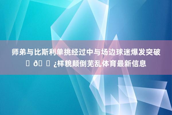 师弟与比斯利单挑经过中与场边球迷爆发突破✊🏿样貌颠倒芜乱体育最新信息