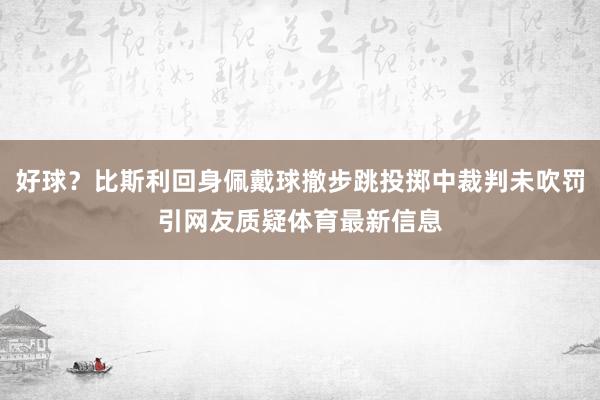 好球？比斯利回身佩戴球撤步跳投掷中裁判未吹罚引网友质疑体育最新信息