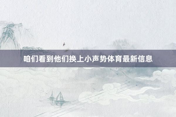 咱们看到他们换上小声势体育最新信息