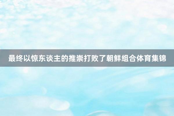 最终以惊东谈主的推崇打败了朝鲜组合体育集锦