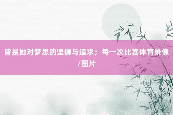 皆是她对梦思的坚握与追求；每一次比赛体育录像/图片