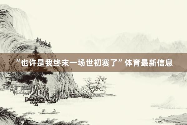 “也许是我终末一场世初赛了”体育最新信息