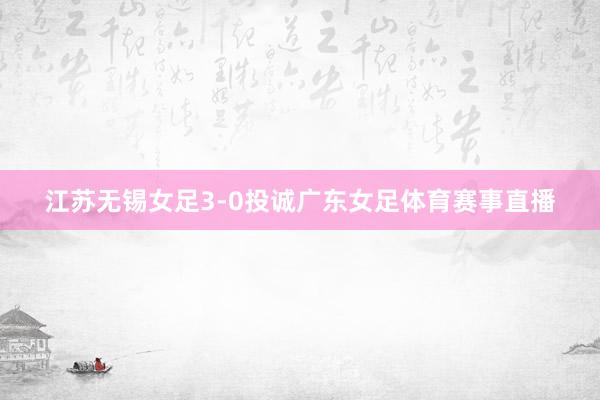 江苏无锡女足3-0投诚广东女足体育赛事直播