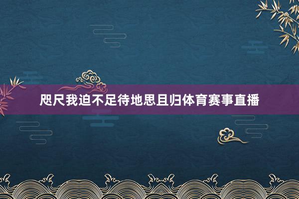 咫尺我迫不足待地思且归体育赛事直播