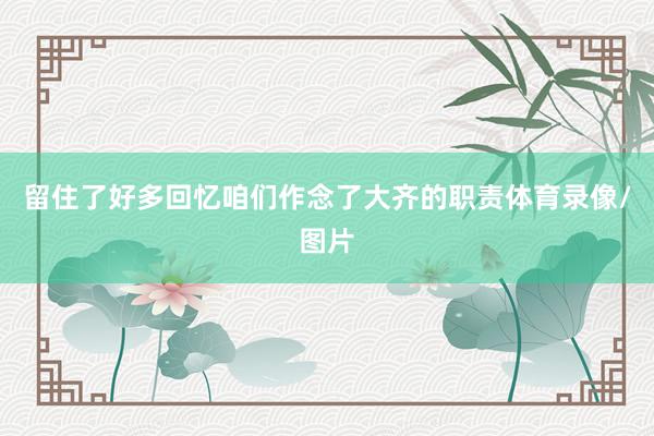 留住了好多回忆咱们作念了大齐的职责体育录像/图片