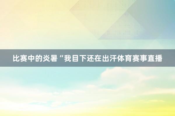 比赛中的炎暑“我目下还在出汗体育赛事直播