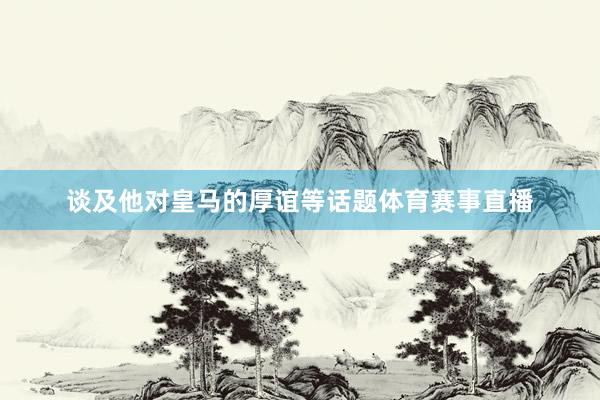 谈及他对皇马的厚谊等话题体育赛事直播