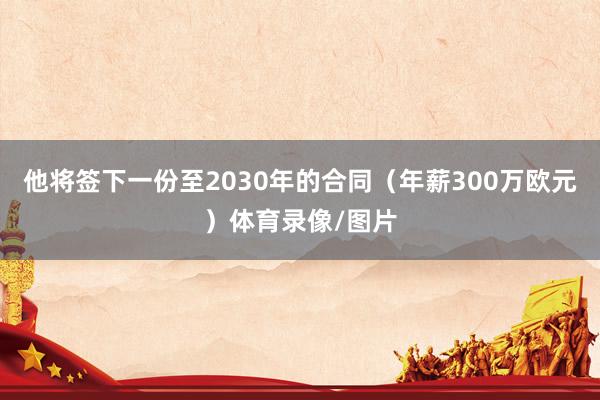 他将签下一份至2030年的合同（年薪300万欧元）体育录像/图片