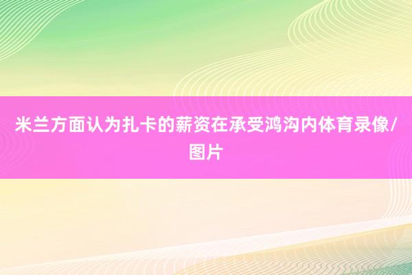 米兰方面认为扎卡的薪资在承受鸿沟内体育录像/图片