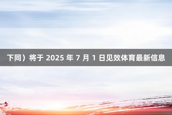 下同）将于 2025 年 7 月 1 日见效体育最新信息