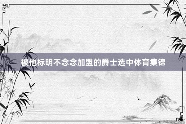 被他标明不念念加盟的爵士选中体育集锦