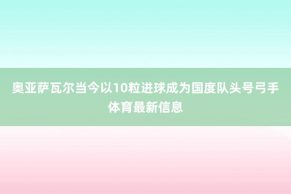 奥亚萨瓦尔当今以10粒进球成为国度队头号弓手体育最新信息
