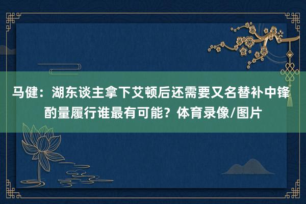 马健：湖东谈主拿下艾顿后还需要又名替补中锋 酌量履行谁最有可能？体育录像/图片