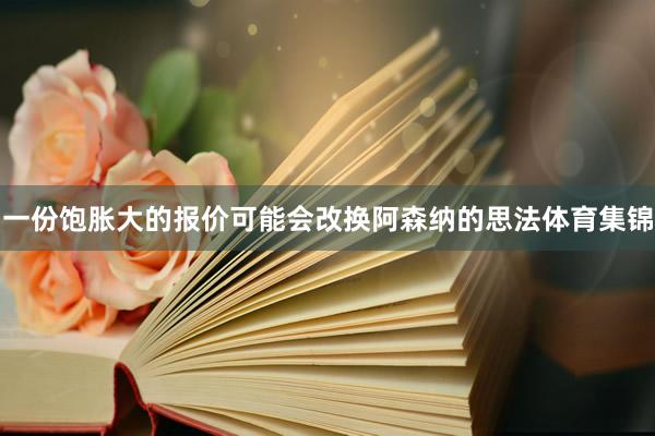 一份饱胀大的报价可能会改换阿森纳的思法体育集锦