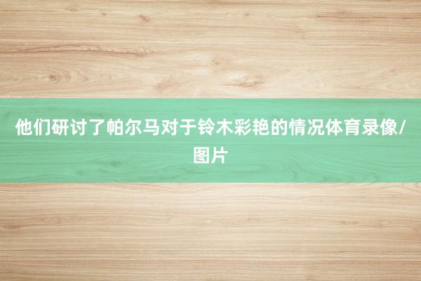 他们研讨了帕尔马对于铃木彩艳的情况体育录像/图片