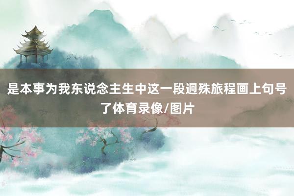 是本事为我东说念主生中这一段迥殊旅程画上句号了体育录像/图片