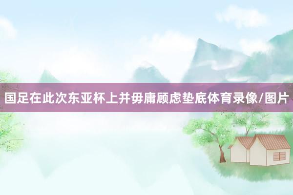 国足在此次东亚杯上并毋庸顾虑垫底体育录像/图片