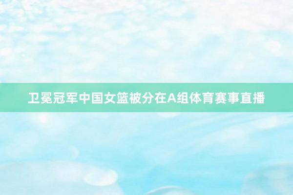 卫冕冠军中国女篮被分在A组体育赛事直播