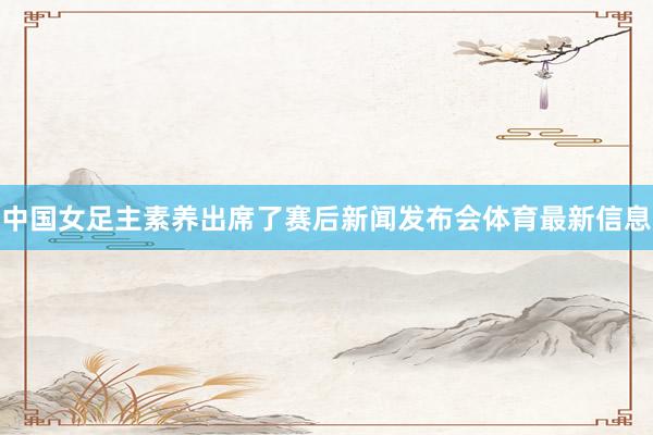 中国女足主素养出席了赛后新闻发布会体育最新信息
