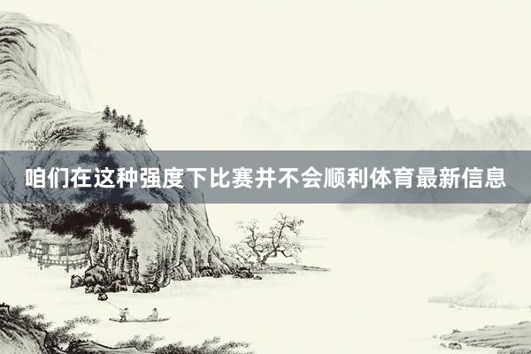 咱们在这种强度下比赛并不会顺利体育最新信息