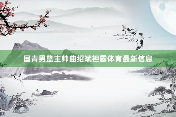 国青男篮主帅曲绍斌袒露体育最新信息