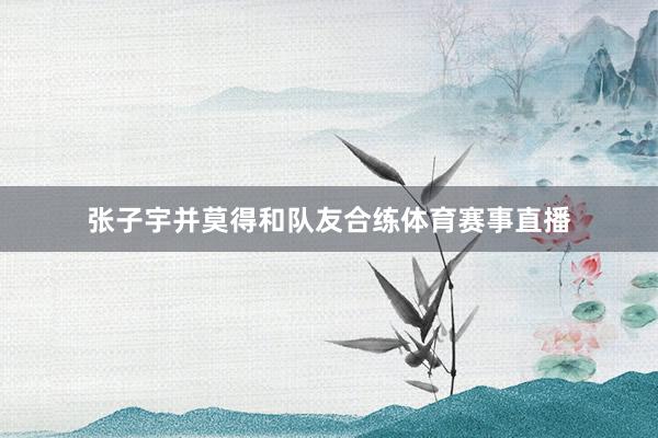 张子宇并莫得和队友合练体育赛事直播