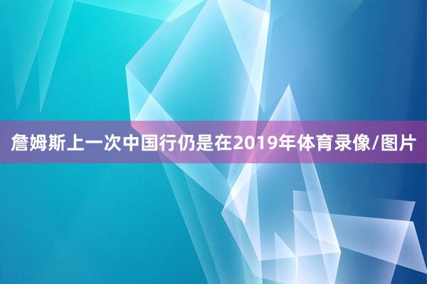 詹姆斯上一次中国行仍是在2019年体育录像/图片