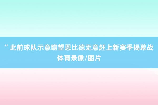 ”此前球队示意瞻望恩比德无意赶上新赛季揭幕战体育录像/图片