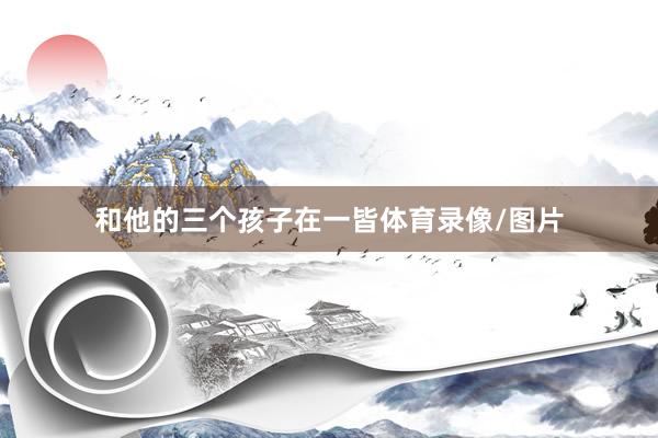 和他的三个孩子在一皆体育录像/图片