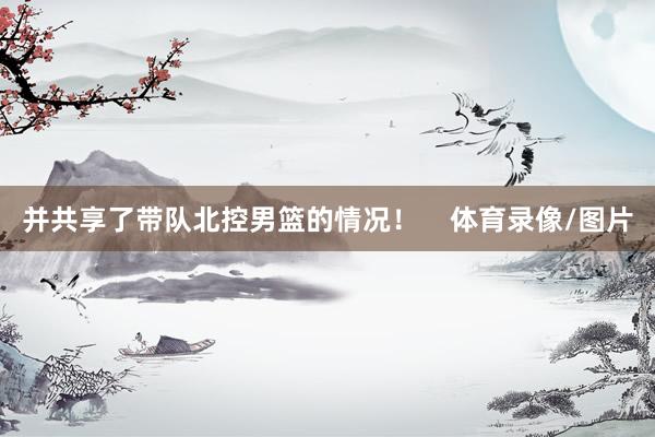 并共享了带队北控男篮的情况！    体育录像/图片