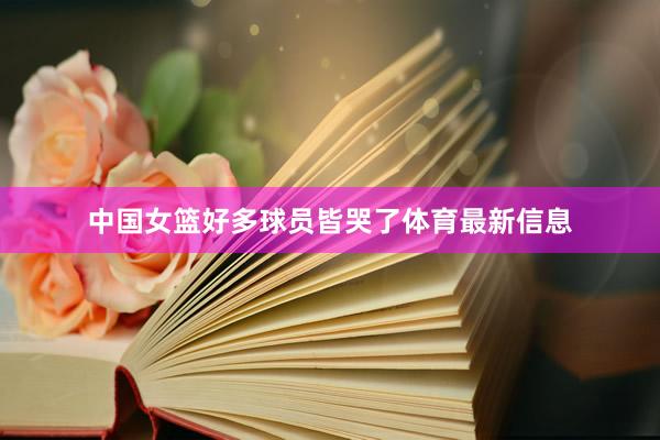 中国女篮好多球员皆哭了体育最新信息