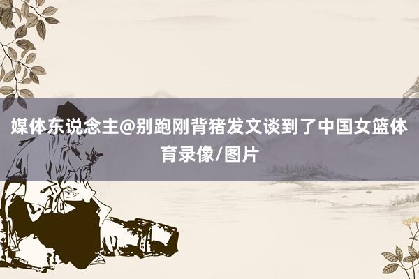 媒体东说念主@别跑刚背猪发文谈到了中国女篮体育录像/图片