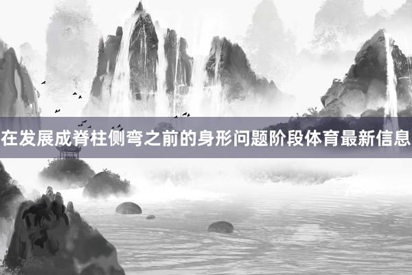 在发展成脊柱侧弯之前的身形问题阶段体育最新信息