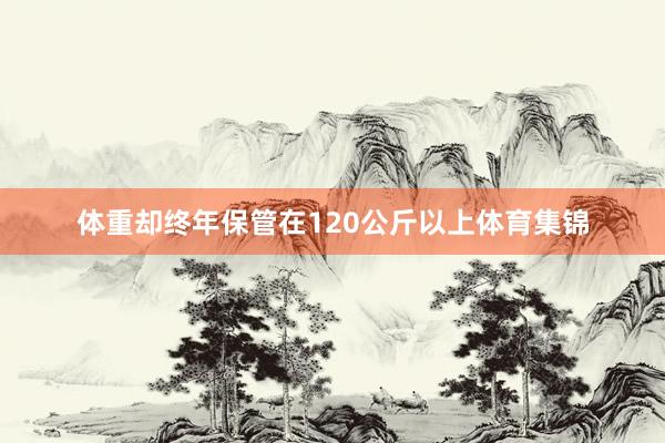体重却终年保管在120公斤以上体育集锦