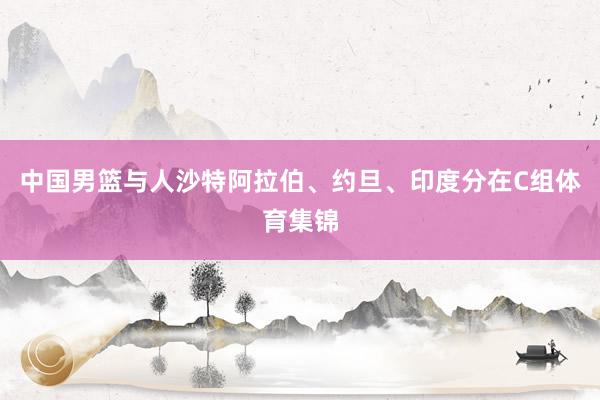 中国男篮与人沙特阿拉伯、约旦、印度分在C组体育集锦