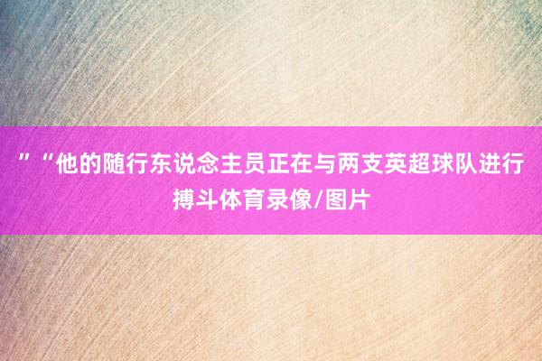 ”“他的随行东说念主员正在与两支英超球队进行搏斗体育录像/图片