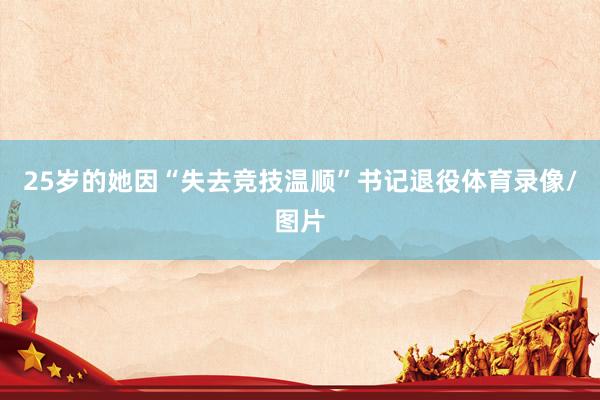 25岁的她因“失去竞技温顺”书记退役体育录像/图片