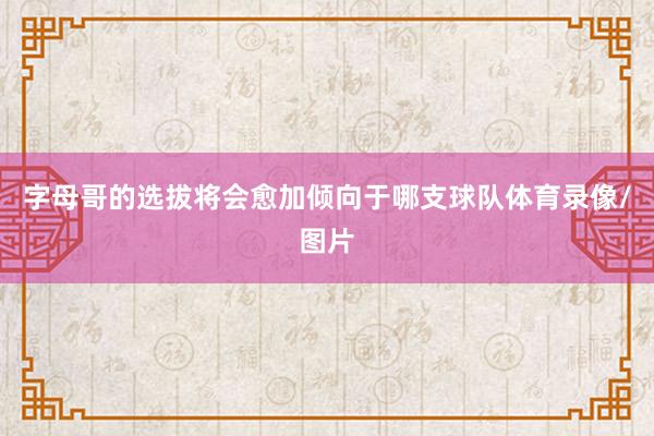 字母哥的选拔将会愈加倾向于哪支球队体育录像/图片