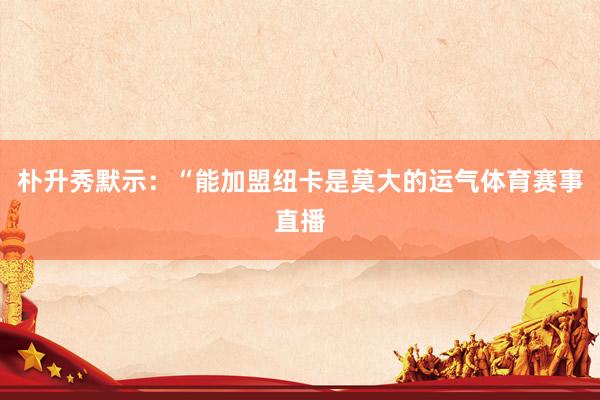 朴升秀默示：“能加盟纽卡是莫大的运气体育赛事直播