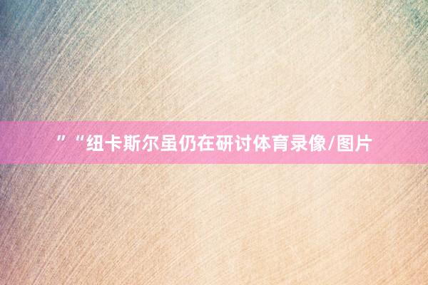 ”“纽卡斯尔虽仍在研讨体育录像/图片