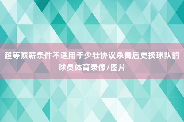 超等顶薪条件不适用于少壮协议杀青后更换球队的球员体育录像/图片