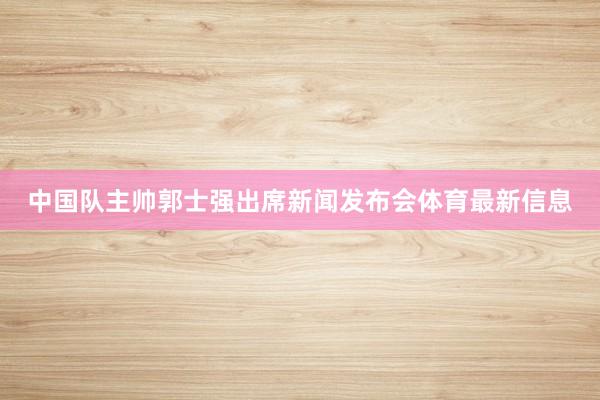 中国队主帅郭士强出席新闻发布会体育最新信息