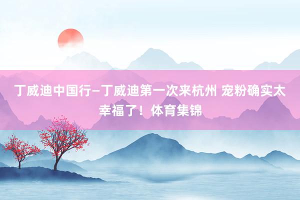 丁威迪中国行—丁威迪第一次来杭州 宠粉确实太幸福了！体育集锦
