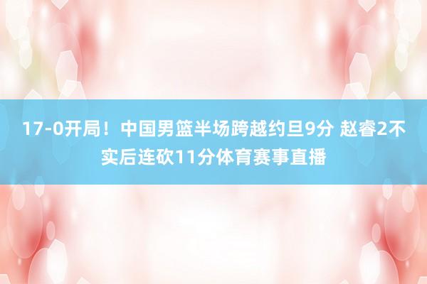 17-0开局！中国男篮半场跨越约旦9分 赵睿2不实后连砍11分体育赛事直播