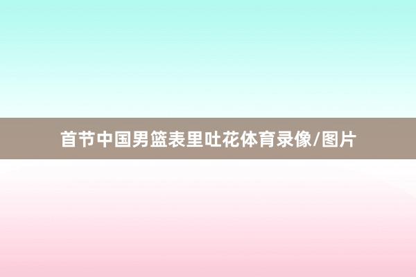 首节中国男篮表里吐花体育录像/图片