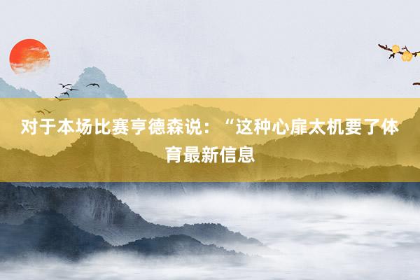 对于本场比赛　　亨德森说：“这种心扉太机要了体育最新信息