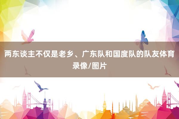 两东谈主不仅是老乡、广东队和国度队的队友体育录像/图片