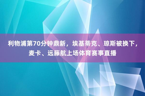 利物浦第70分钟鼎新，埃基蒂克、琼斯被换下，麦卡、远藤航上场体育赛事直播