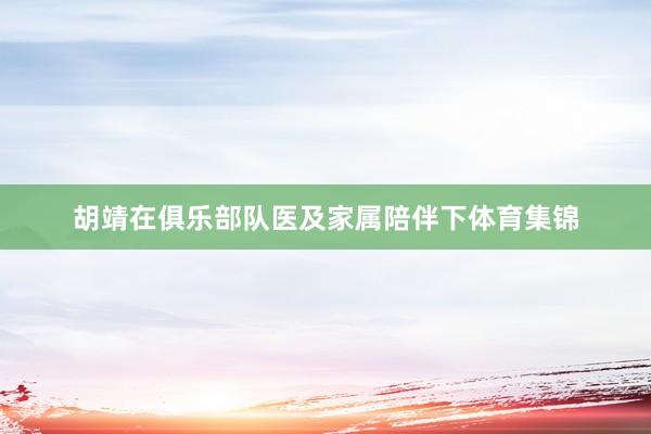 胡靖在俱乐部队医及家属陪伴下体育集锦