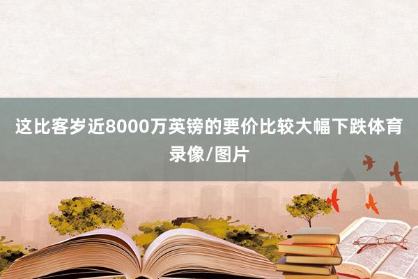 这比客岁近8000万英镑的要价比较大幅下跌体育录像/图片